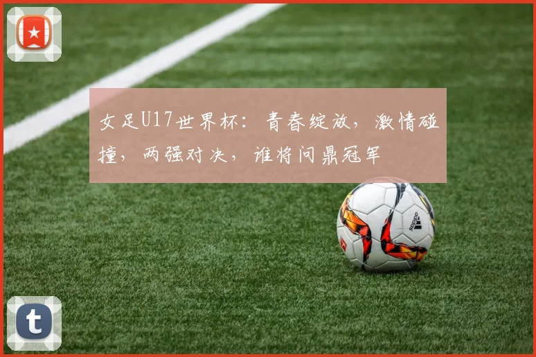 女足U17世界杯：青春绽放，激情碰撞，两强对决，谁将问鼎冠军
