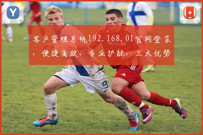 客户管理系统192.168.01官网登录，便捷高效，专业护航，三大优势凸显，值得信赖