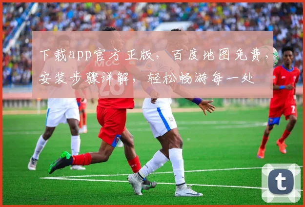 下载app官方正版，百度地图免费，安装步骤详解，轻松畅游每一处
